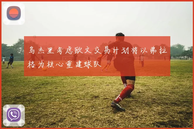 乌杰里考虑欧文交易计划将以弗拉格为核心重建球队
